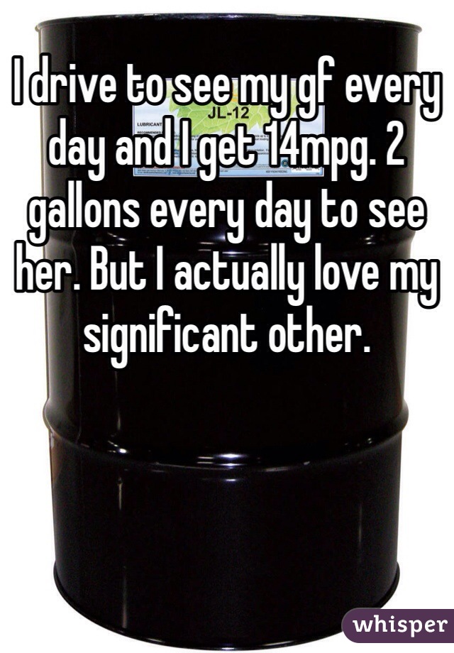 I drive to see my gf every day and I get 14mpg. 2 gallons every day to see her. But I actually love my significant other.
