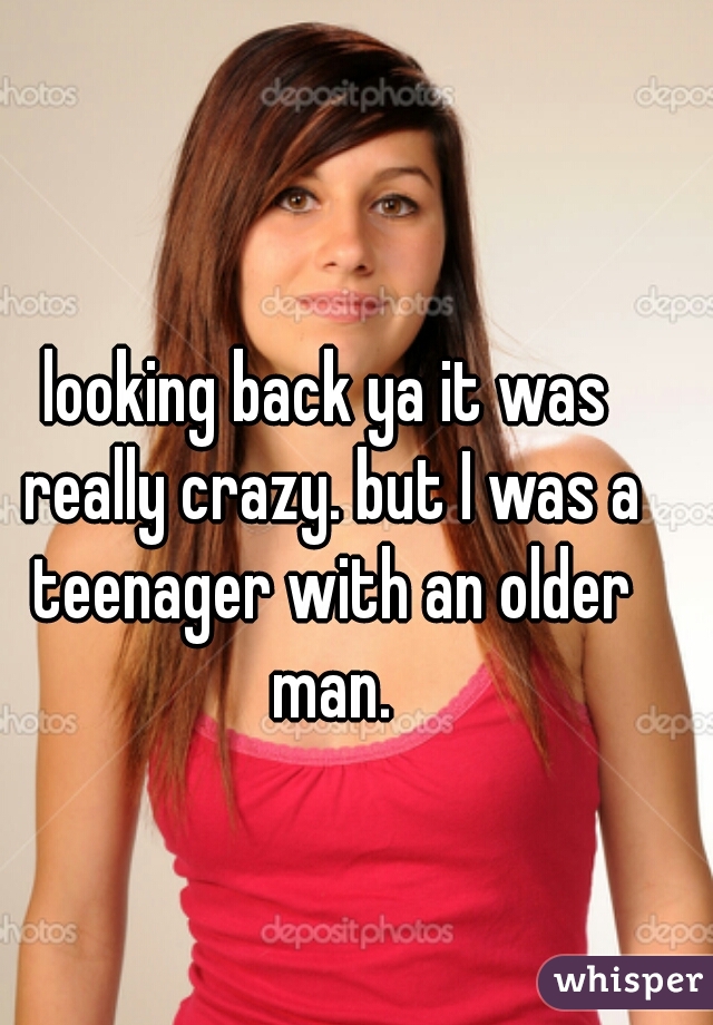 looking back ya it was really crazy. but I was a teenager with an older man.