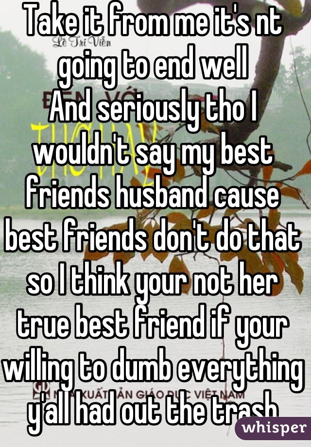 Take it from me it's nt going to end well 
And seriously tho I wouldn't say my best friends husband cause best friends don't do that so I think your not her true best friend if your willing to dumb everything y'all had out the trash cause of your mistake .__.
