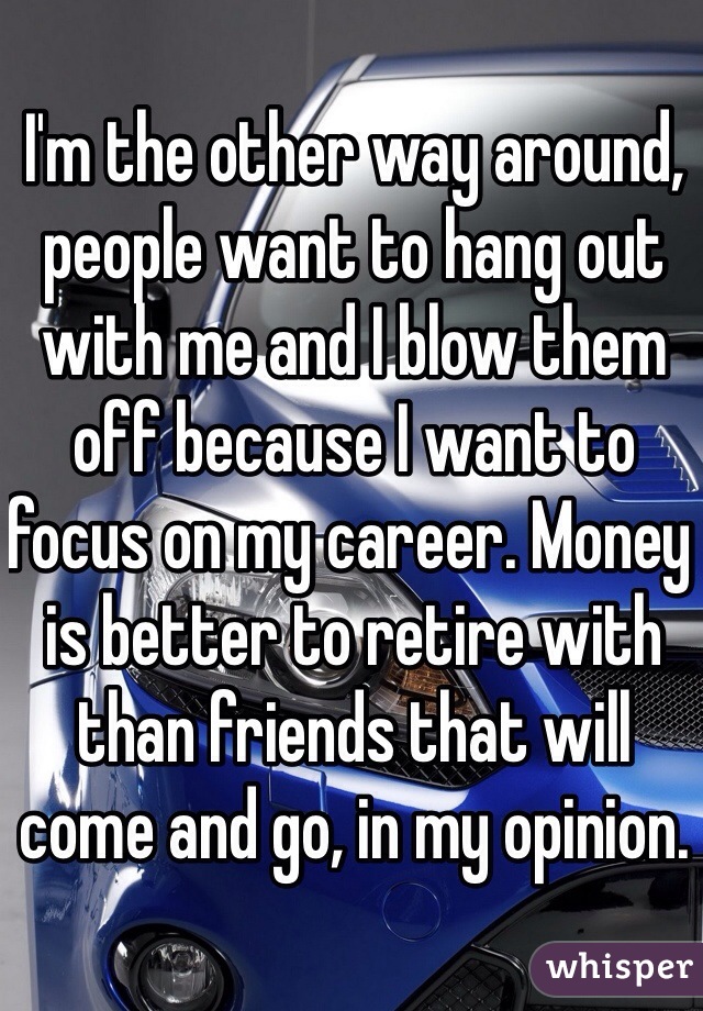I'm the other way around, people want to hang out with me and I blow them off because I want to focus on my career. Money is better to retire with than friends that will come and go, in my opinion. 