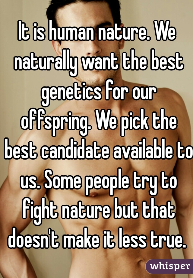 It is human nature. We naturally want the best genetics for our offspring. We pick the best candidate available to us. Some people try to fight nature but that doesn't make it less true. 
