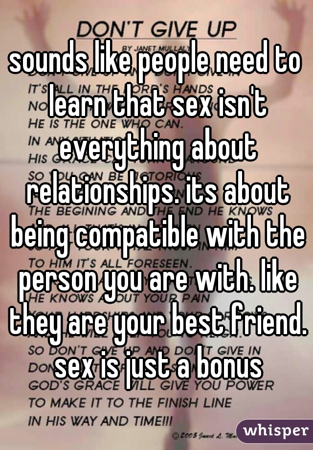 sounds like people need to learn that sex isn't everything about relationships. its about being compatible with the person you are with. like they are your best friend. sex is just a bonus