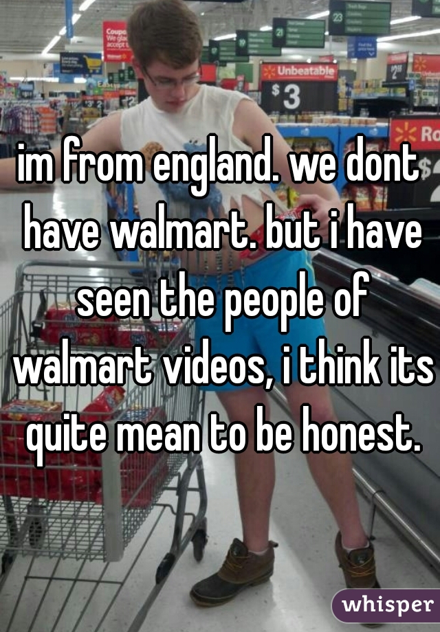 im from england. we dont have walmart. but i have seen the people of walmart videos, i think its quite mean to be honest.