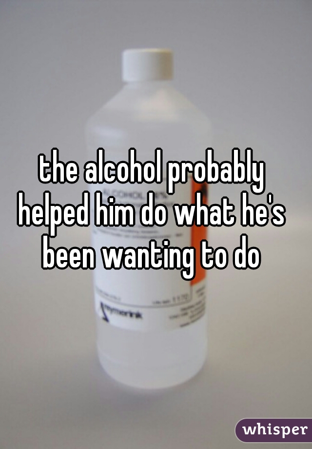 the alcohol probably 
helped him do what he's 
been wanting to do 