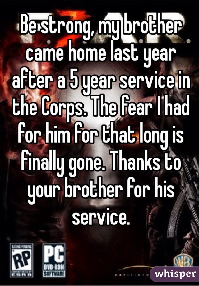 Be strong, my brother came home last year after a 5 year service in the Corps. The fear I had for him for that long is finally gone. Thanks to your brother for his service.