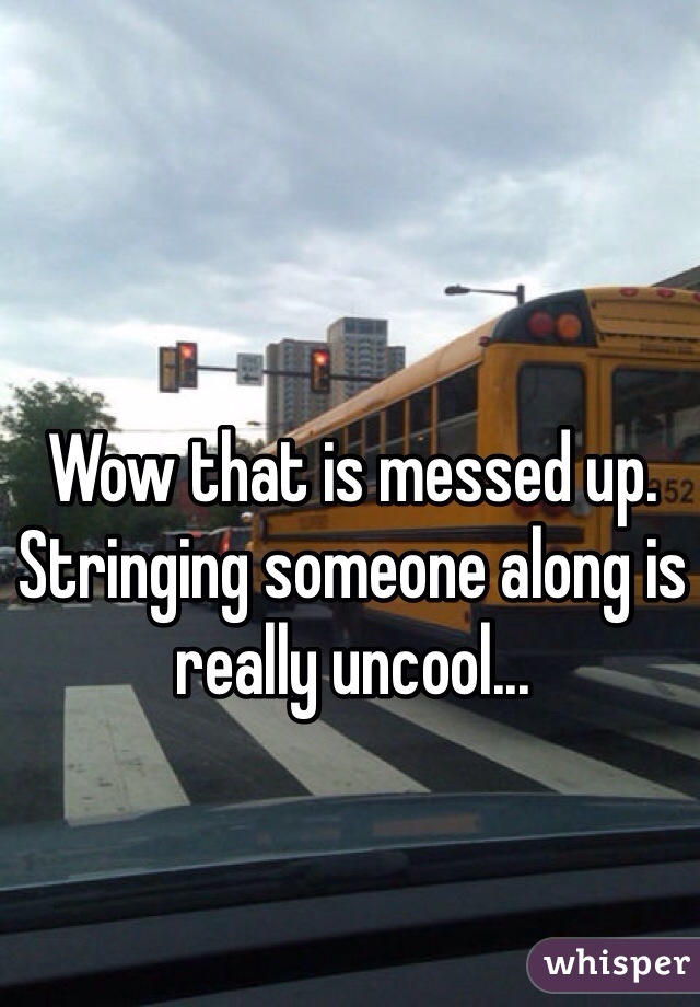 Wow that is messed up. Stringing someone along is really uncool...
