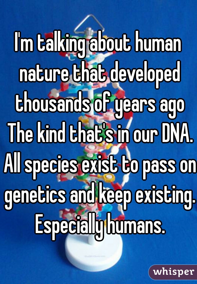 I'm talking about human nature that developed thousands of years ago The kind that's in our DNA. All species exist to pass on genetics and keep existing. Especially humans.