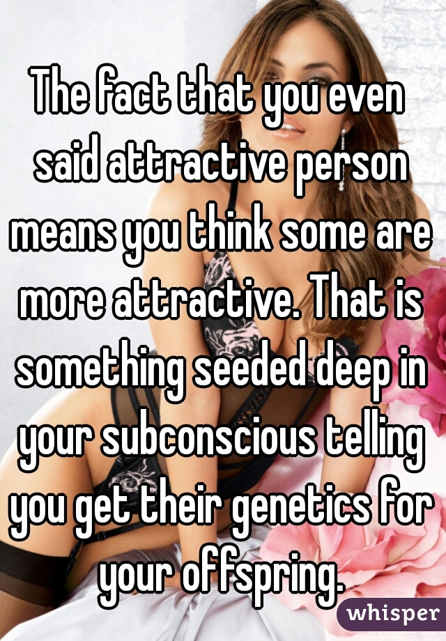 The fact that you even said attractive person means you think some are more attractive. That is something seeded deep in your subconscious telling you get their genetics for your offspring.