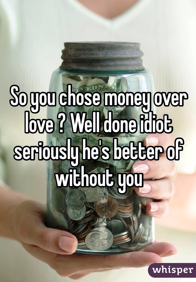So you chose money over love ? Well done idiot seriously he's better of without you 