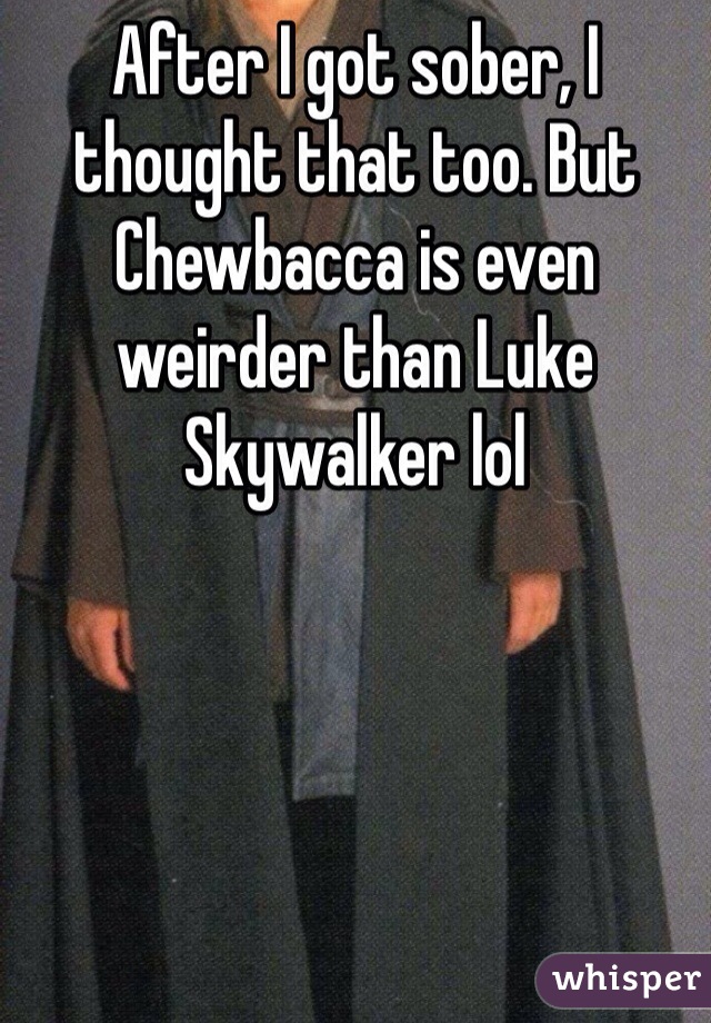After I got sober, I thought that too. But Chewbacca is even weirder than Luke Skywalker lol 