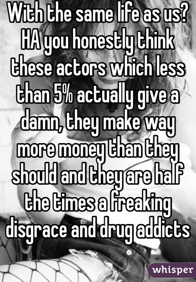 With the same life as us? HA you honestly think these actors which less than 5% actually give a damn, they make way more money than they should and they are half the times a freaking disgrace and drug addicts