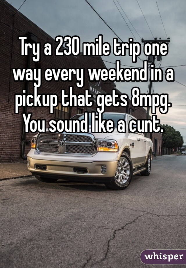 Try a 230 mile trip one way every weekend in a pickup that gets 8mpg. You sound like a cunt. 
