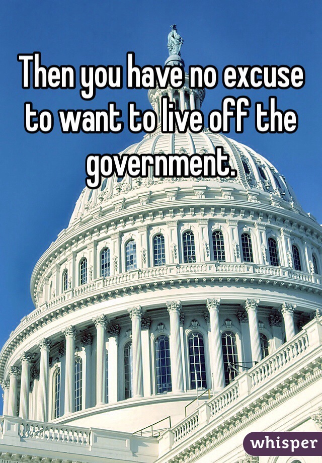 Then you have no excuse to want to live off the government. 