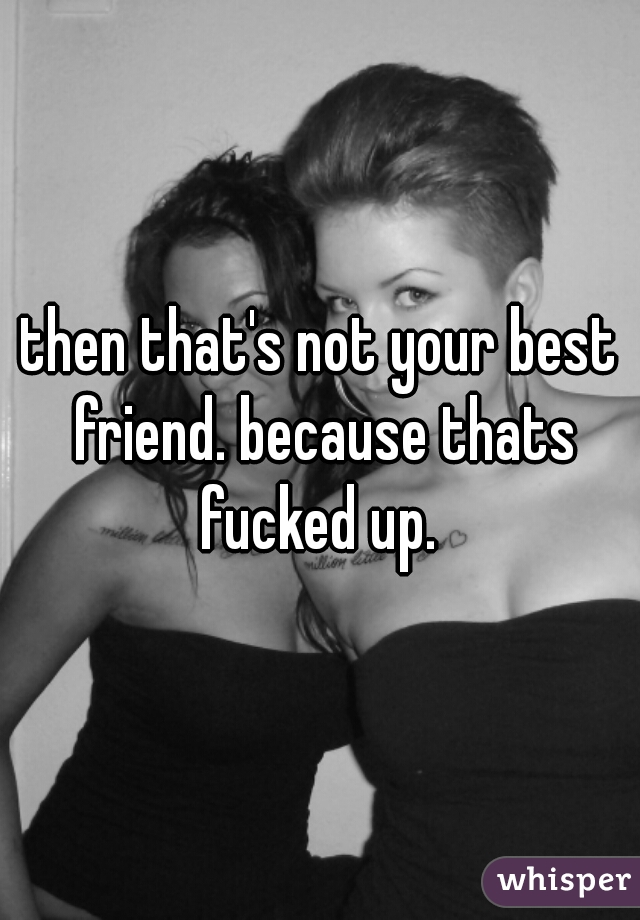 then that's not your best friend. because thats fucked up. 