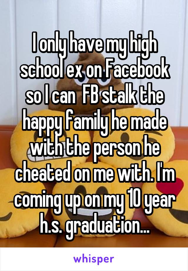 I only have my high school ex on Facebook so I can  FB stalk the happy family he made with the person he cheated on me with. I'm coming up on my 10 year h.s. graduation...