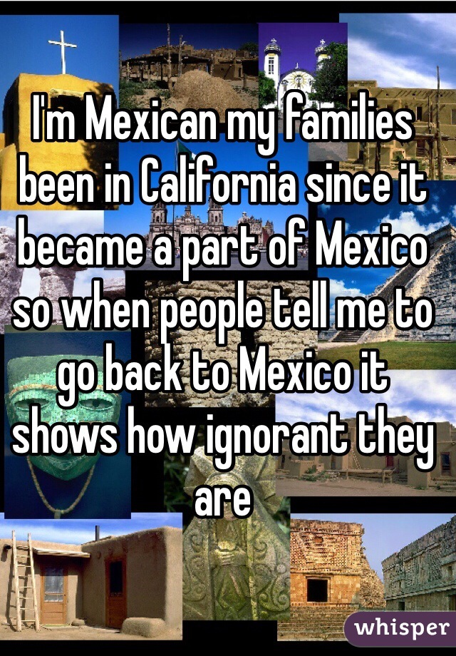 I'm Mexican my families been in California since it became a part of Mexico so when people tell me to go back to Mexico it shows how ignorant they are 
