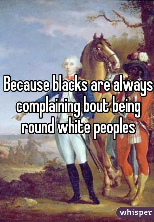 Because blacks are always complaining bout being round white peoples