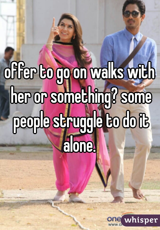 offer to go on walks with her or something? some people struggle to do it alone. 