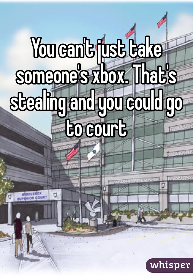 You can't just take someone's xbox. That's stealing and you could go to court 