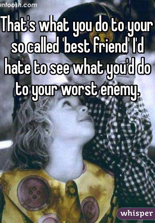 That's what you do to your so called 'best friend' I'd hate to see what you'd do to your worst enemy. 