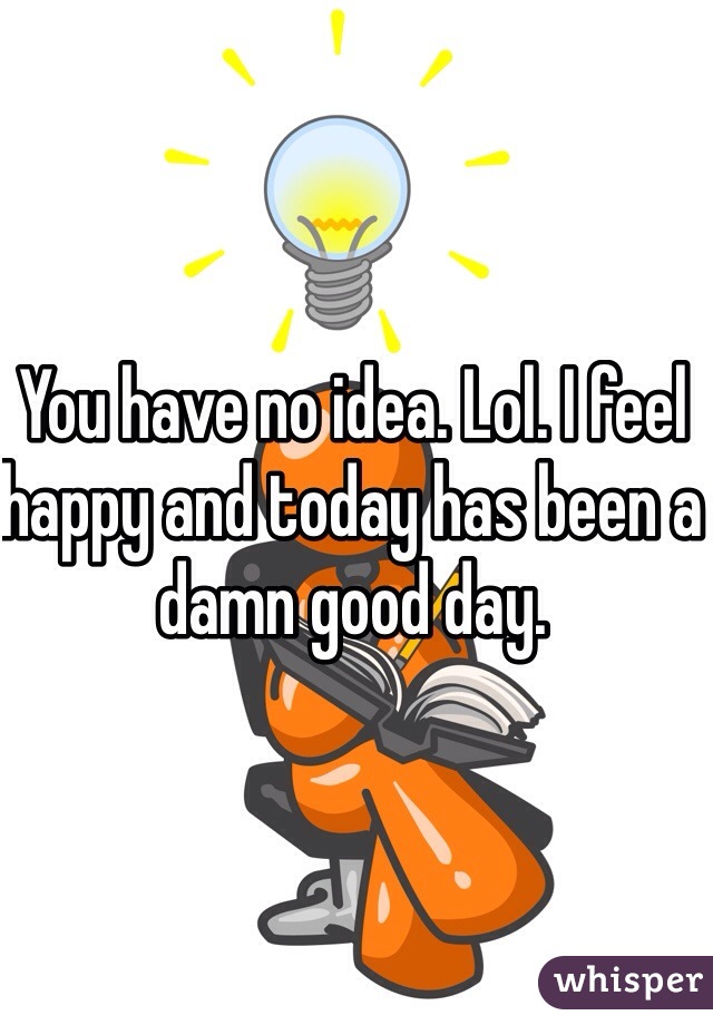 You have no idea. Lol. I feel happy and today has been a damn good day. 