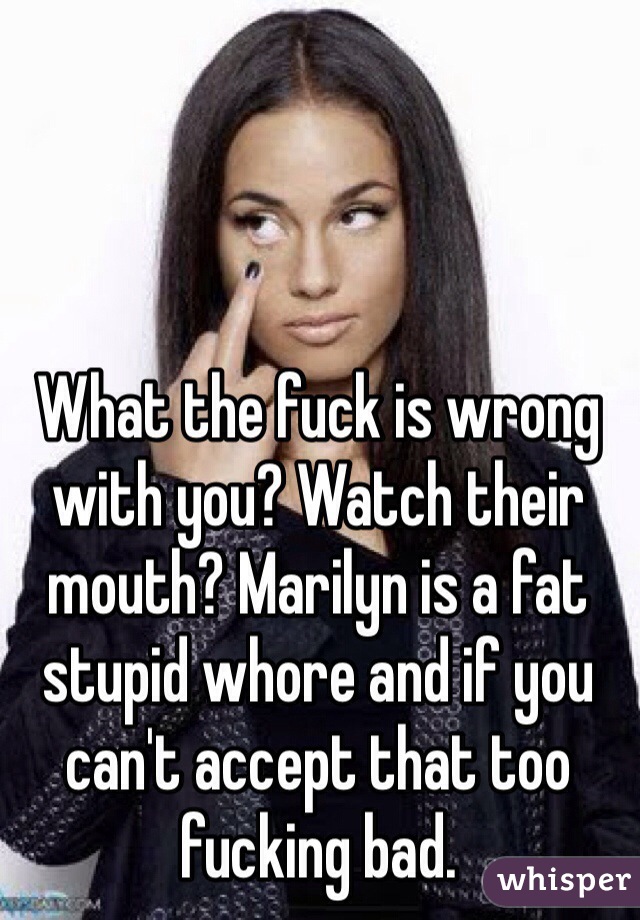 What the fuck is wrong with you? Watch their mouth? Marilyn is a fat stupid whore and if you can't accept that too fucking bad.