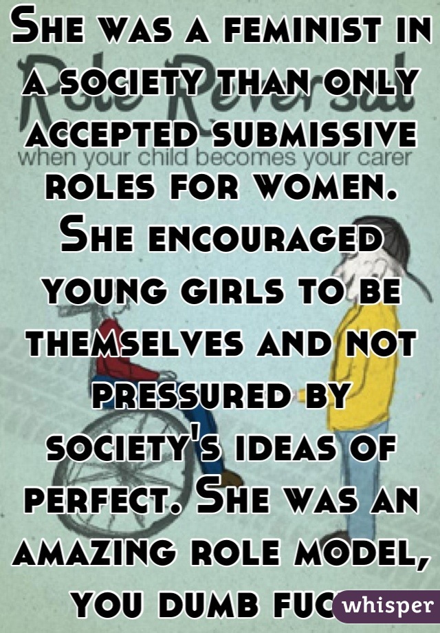 She was a feminist in a society than only accepted submissive roles for women. She encouraged young girls to be themselves and not pressured by society's ideas of perfect. She was an amazing role model, you dumb fuck.