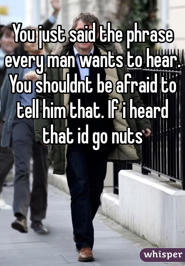 You just said the phrase every man wants to hear. You shouldnt be afraid to tell him that. If i heard that id go nuts