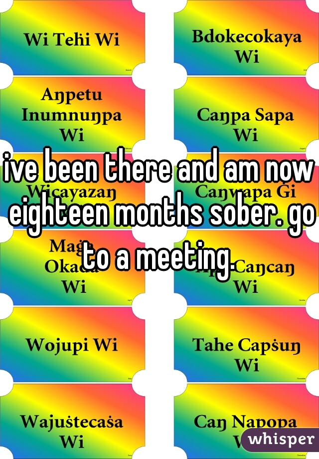 ive been there and am now eighteen months sober. go to a meeting. 
