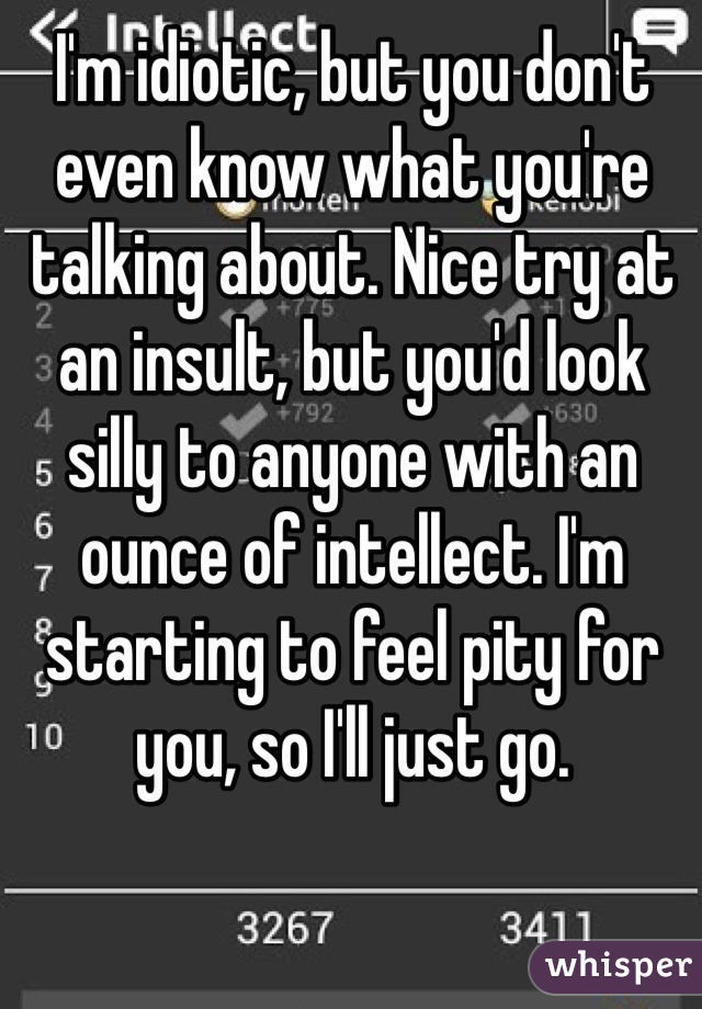 I'm idiotic, but you don't even know what you're talking about. Nice try at an insult, but you'd look silly to anyone with an ounce of intellect. I'm starting to feel pity for you, so I'll just go. 