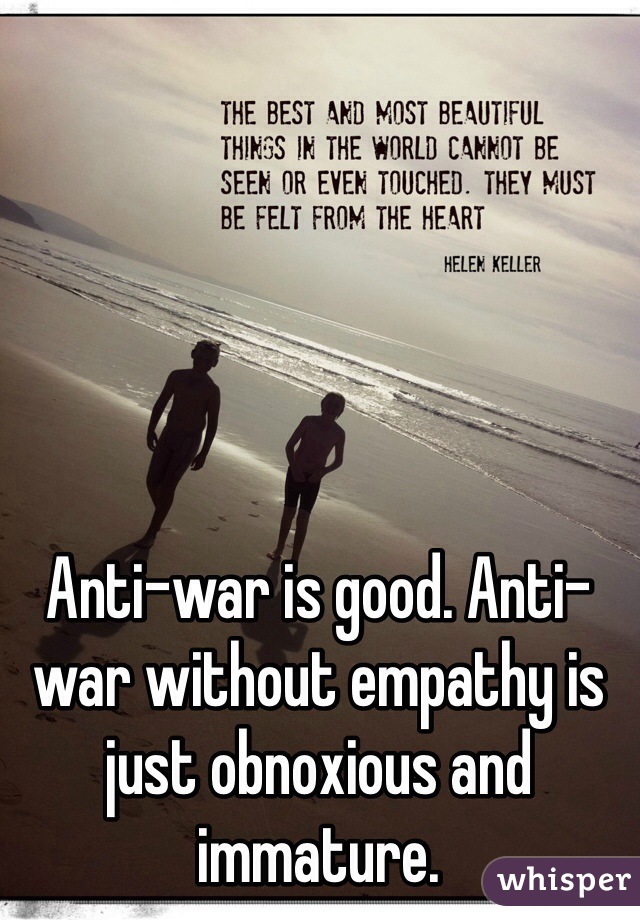 Anti-war is good. Anti-war without empathy is just obnoxious and immature.
