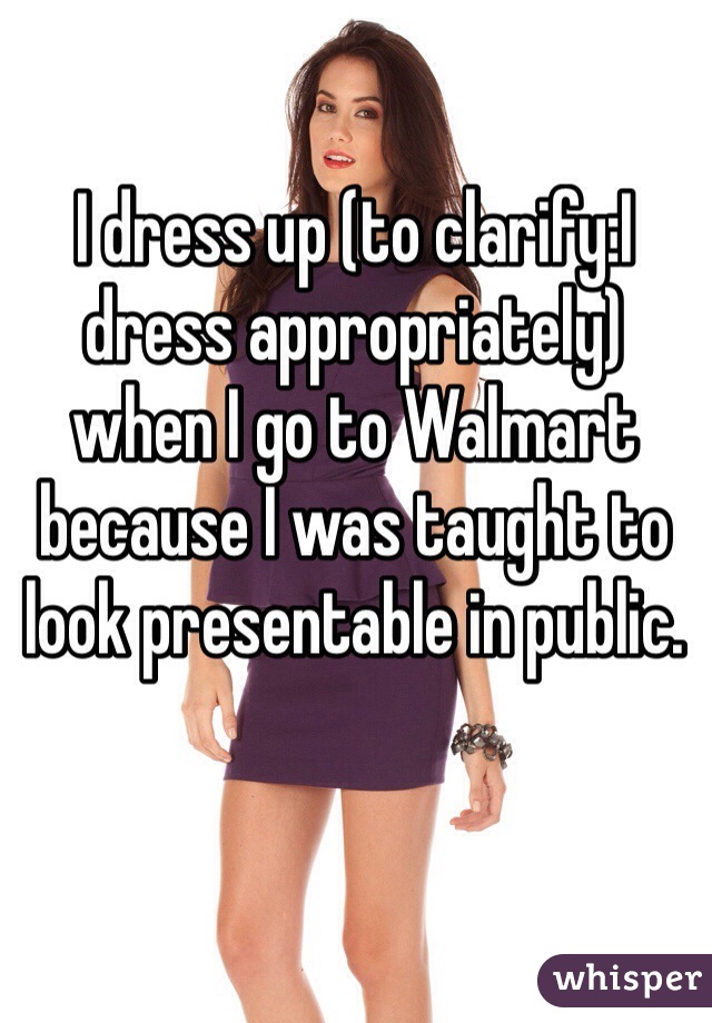 I dress up (to clarify:I dress appropriately) when I go to Walmart because I was taught to look presentable in public. 