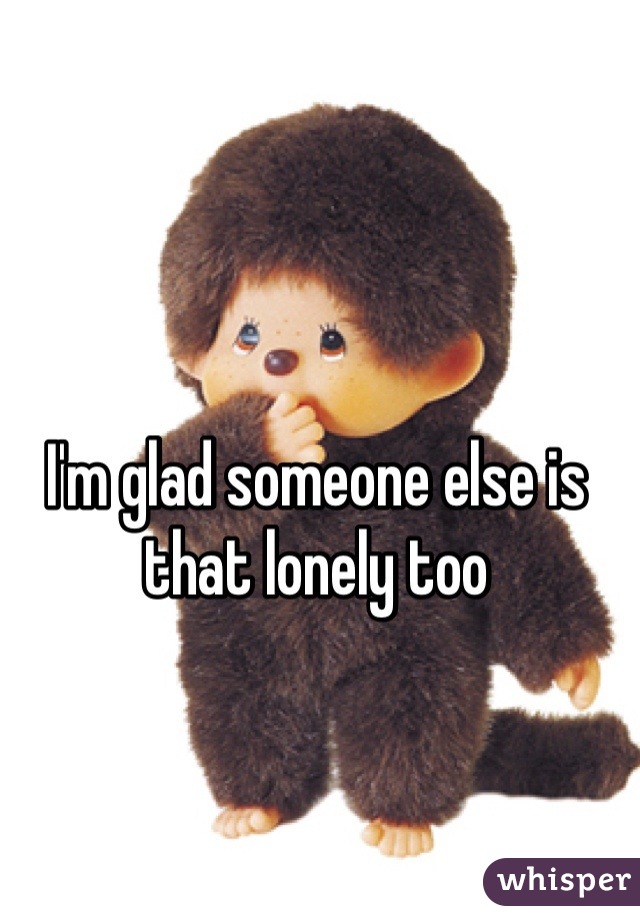 I'm glad someone else is that lonely too