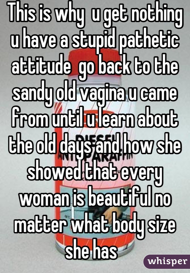 This is why  u get nothing u have a stupid pathetic attitude  go back to the sandy old vagina u came from until u learn about the old days and how she showed that every woman is beautiful no matter what body size she has  