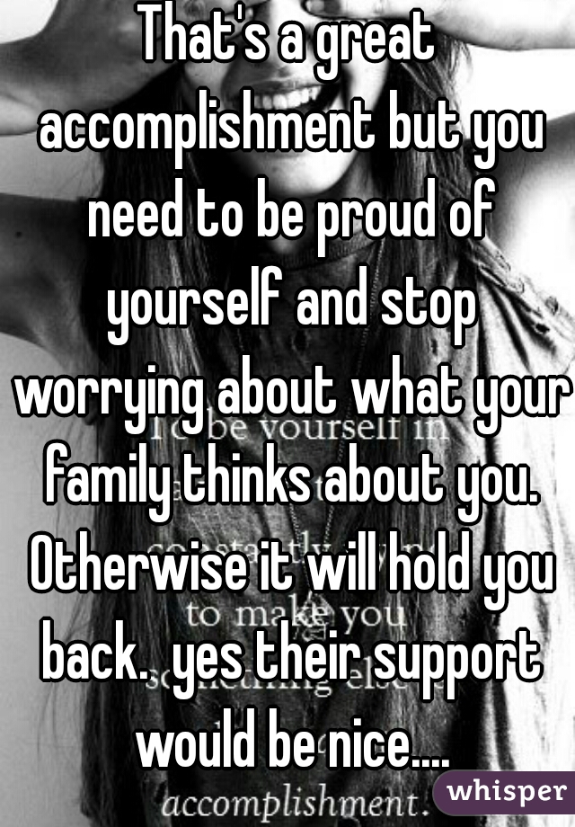 That's a great accomplishment but you need to be proud of yourself and stop worrying about what your family thinks about you. Otherwise it will hold you back.  yes their support would be nice....