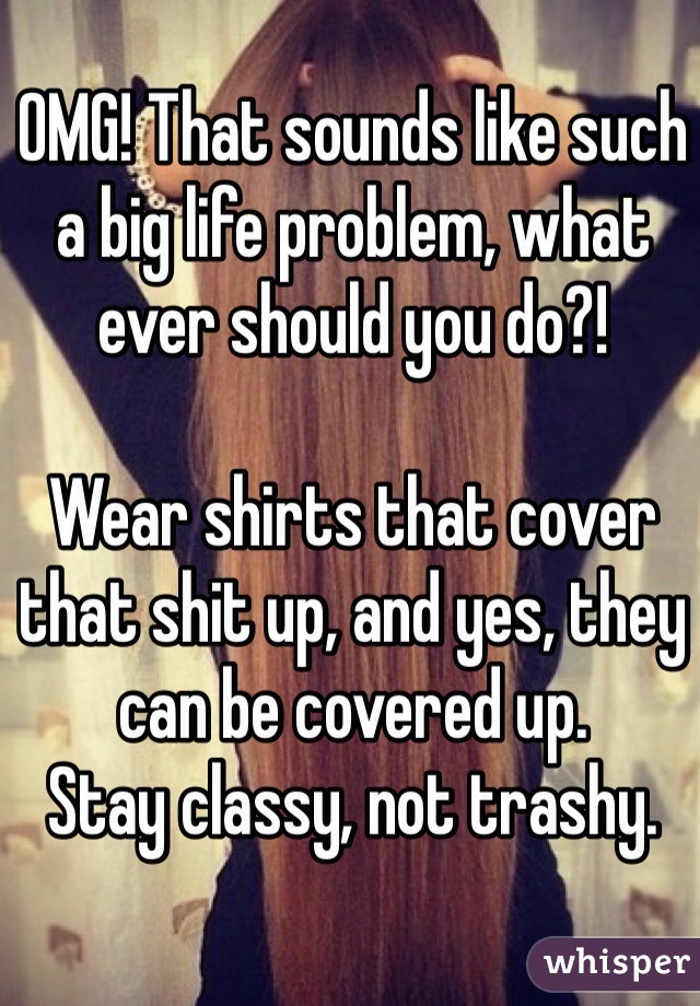 OMG! That sounds like such a big life problem, what ever should you do?!

Wear shirts that cover that shit up, and yes, they can be covered up.
Stay classy, not trashy. 
