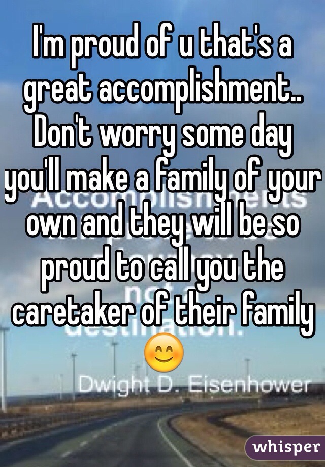 I'm proud of u that's a great accomplishment..  Don't worry some day you'll make a family of your own and they will be so proud to call you the caretaker of their family 😊