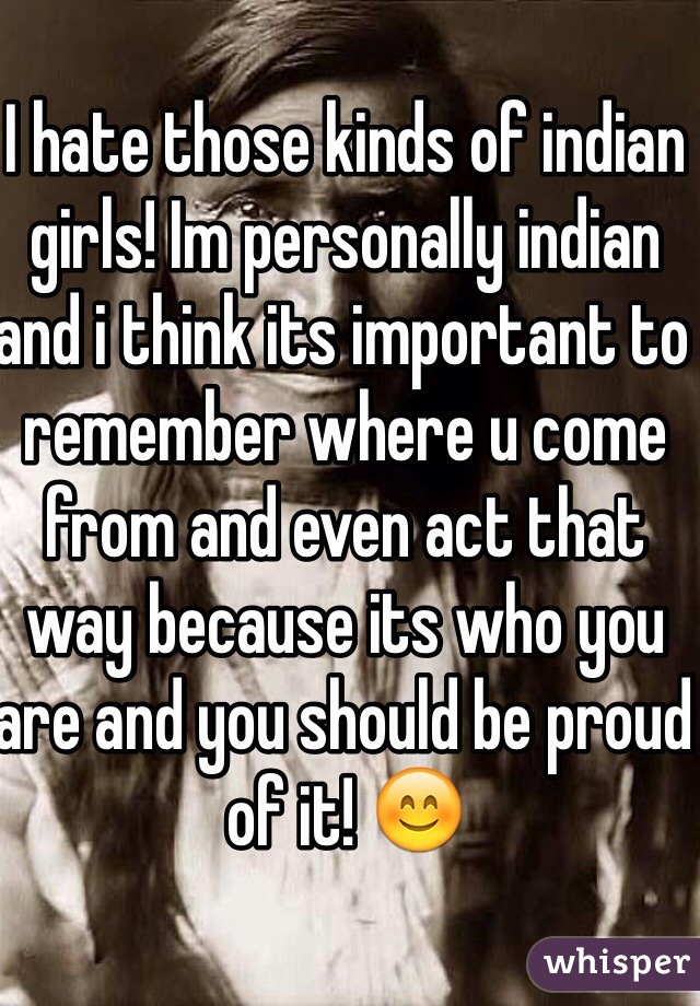 I hate those kinds of indian girls! Im personally indian and i think its important to remember where u come from and even act that way because its who you are and you should be proud of it! 😊