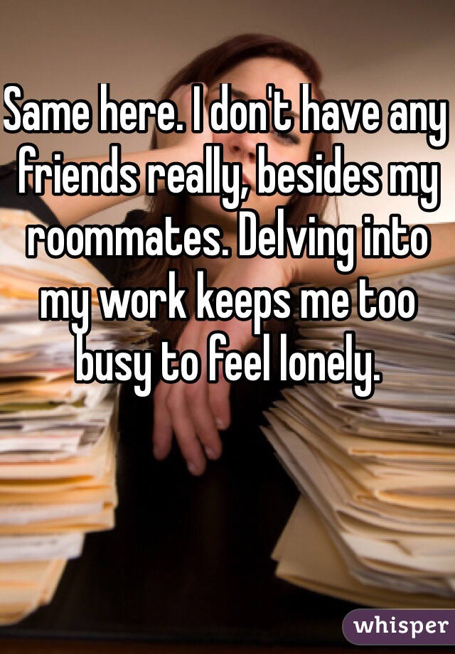 Same here. I don't have any friends really, besides my roommates. Delving into my work keeps me too busy to feel lonely.