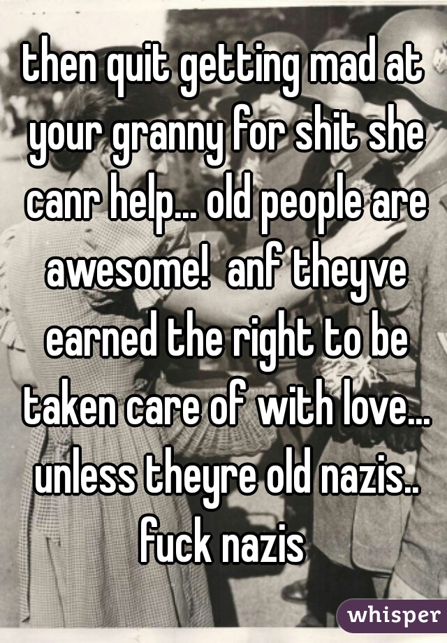 then quit getting mad at your granny for shit she canr help... old people are awesome!  anf theyve earned the right to be taken care of with love... unless theyre old nazis.. fuck nazis 