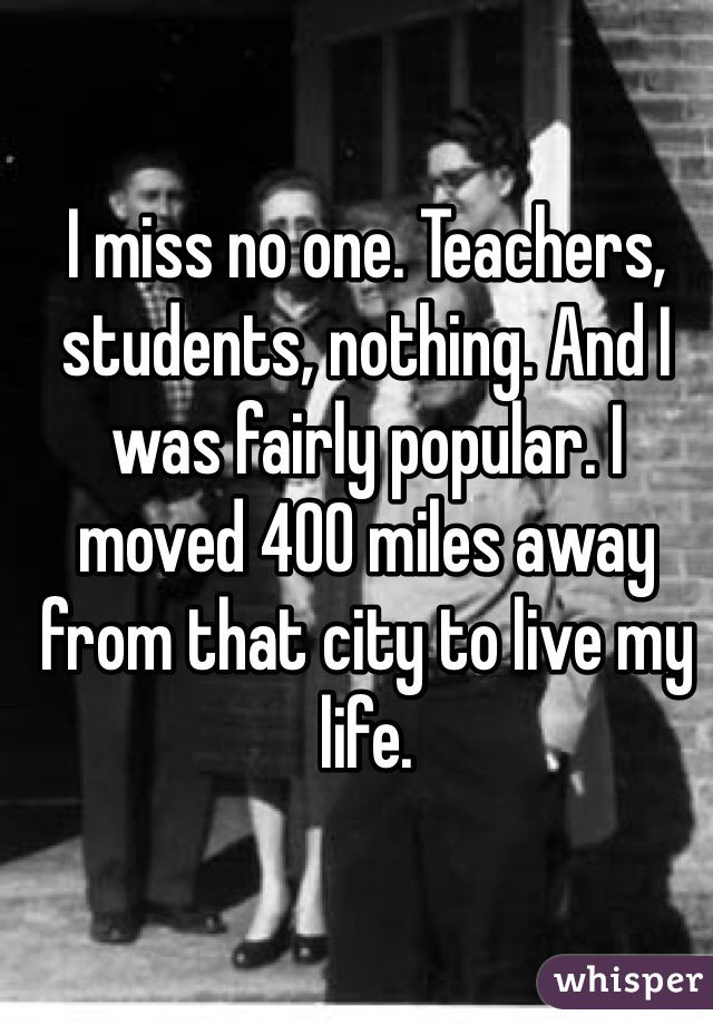 I miss no one. Teachers, students, nothing. And I was fairly popular. I moved 400 miles away from that city to live my life. 
