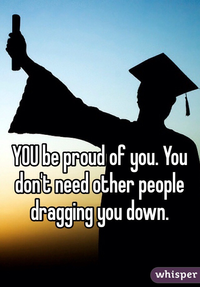 YOU be proud of you. You don't need other people dragging you down. 