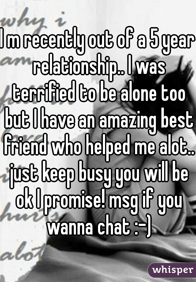 I m recently out of a 5 year relationship.. I was terrified to be alone too but I have an amazing best friend who helped me alot.. just keep busy you will be ok I promise! msg if you wanna chat :-)