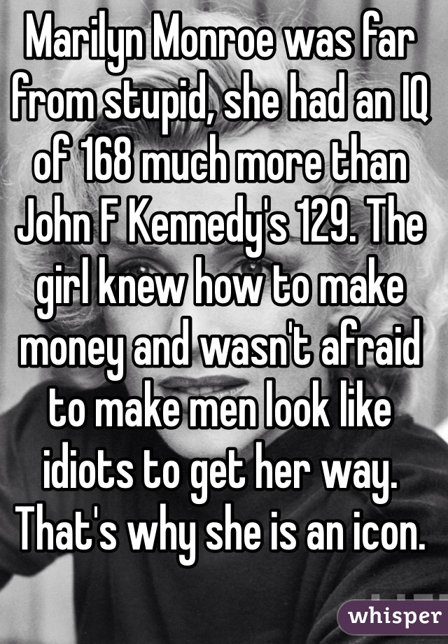 Marilyn Monroe was far from stupid, she had an IQ of 168 much more than John F Kennedy's 129. The girl knew how to make money and wasn't afraid to make men look like idiots to get her way.  That's why she is an icon.