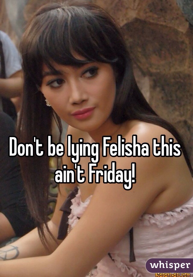 Don't be lying Felisha this ain't Friday!