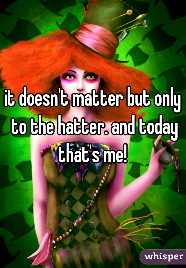 it doesn't matter but only to the hatter. and today that's me! 