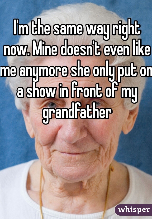 I'm the same way right now. Mine doesn't even like me anymore she only put on a show in front of my grandfather 