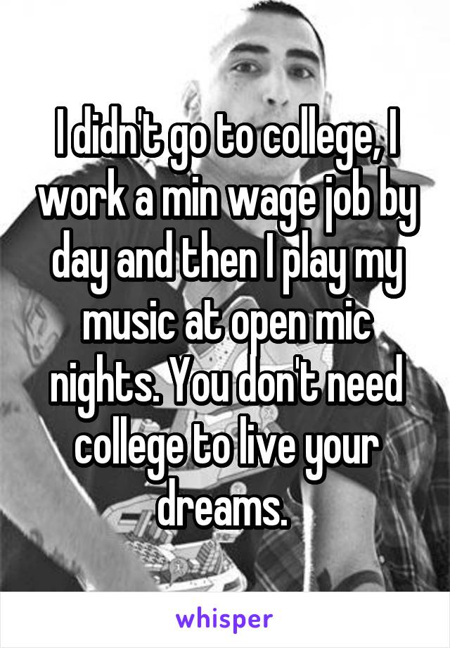 I didn't go to college, I work a min wage job by day and then I play my music at open mic nights. You don't need college to live your dreams. 