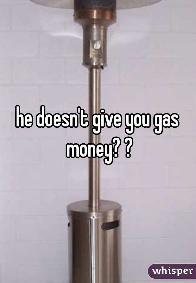 he doesn't give you gas money? ?