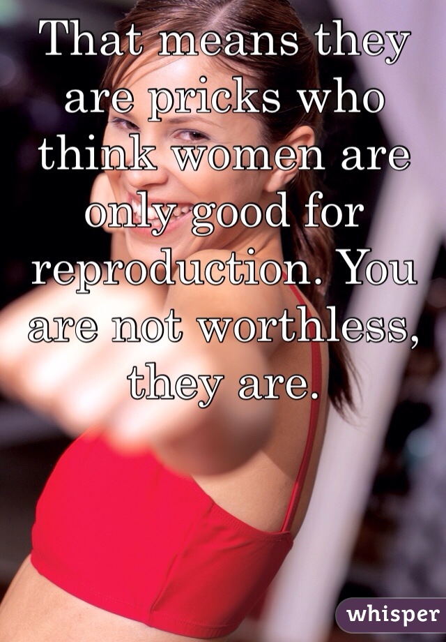 That means they are pricks who think women are only good for reproduction. You are not worthless, they are.